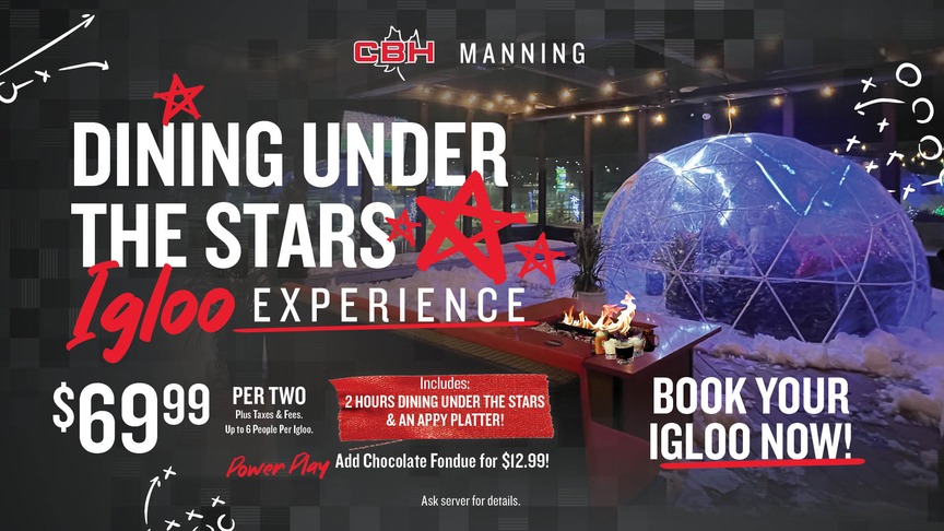 CBH Manning Dining under the stars igloo experience. $69.99 per two plus taxes and fees - up to six people per igloo. Ticket includes: two hour dining under the stars and an Appy platter - add chocolate fondue for $12.99. Book your igloo now - ask your server for details