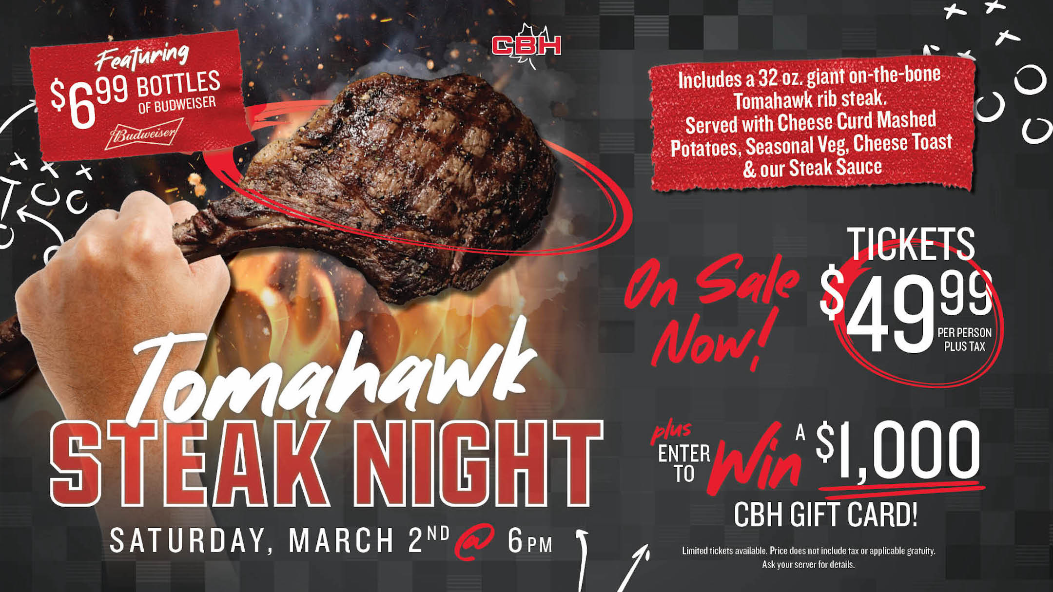 Tomahawk Steak Night - Saturday, March 2nd at 6pm. Tickets $49.99 per person plus tax, on sale now! Includes a 32oz giant on the bone tomahawk rib steak. Served with cheese curd mashed potatoes, seasonal veg, cheese toast & our steak sauce