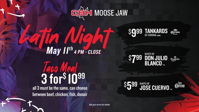 CBH Moose Jaw - Latin Night May 11th - 4pm-close. Taco Meal 3 for $10.99. All 3 must be the same, can choose between beef, chicken, fish, donair. On special: $9.99 tankards of Corona, $7.99 shots of Don Julio Blanco, $5.99 shots of Jose Cuervo