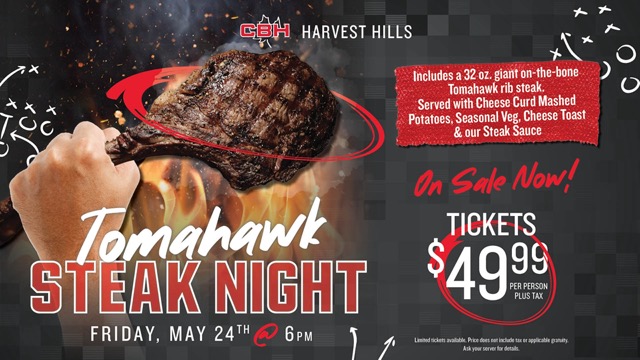 Tomahawk Steak Night at CBH Harvest Hills, Friday May 24th at 6pm. Includes a 32oz giant on the bone Tomahawk rib steak, served with cheese curd mashed potatoes, seasonal veg, cheese toast and our steak sauce. On sale now! Tickets $49.99 per person plus tax.